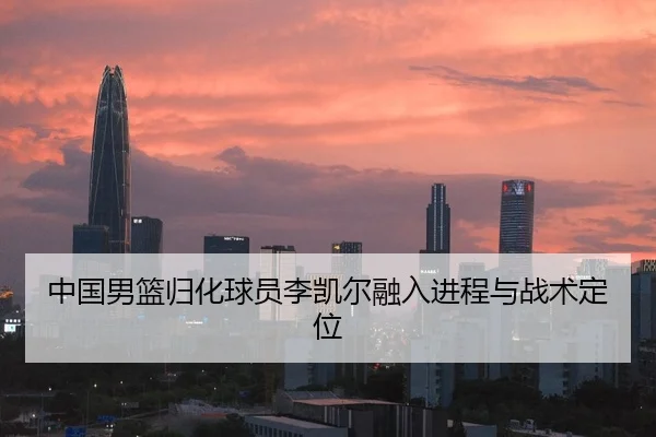 中国男篮归化球员李凯尔融入进程与战术定位