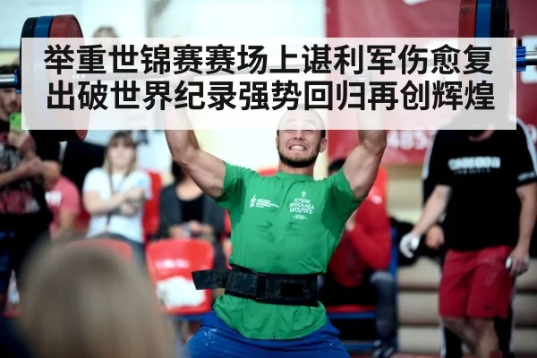 举重世锦赛赛场上谌利军伤愈复出破世界纪录强势回归再创辉煌