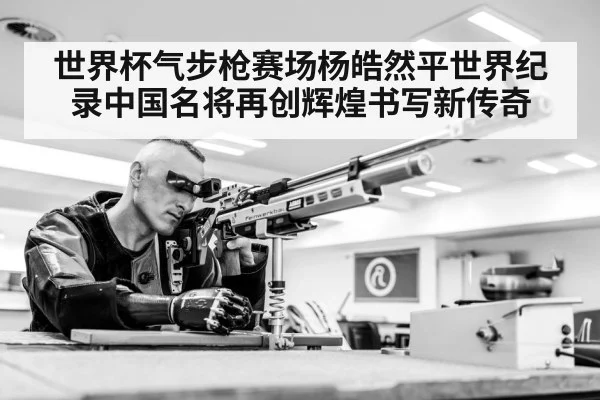 世界杯气步枪赛场杨皓然平世界纪录中国名将再创辉煌书写新传奇