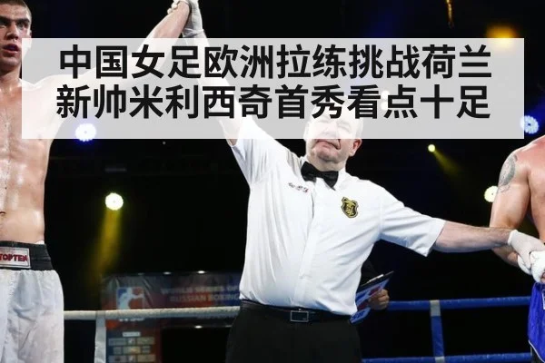 中国女足欧洲拉练挑战荷兰新帅米利西奇首秀看点十足